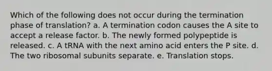 Which of the following does not occur during the termination phase of translation? a. A termination codon causes the A site to accept a release factor. b. The newly formed polypeptide is released. c. A tRNA with the next amino acid enters the P site. d. The two ribosomal subunits separate. e. Translation stops.