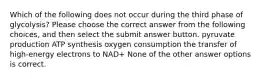 Which of the following does not occur during the third phase of glycolysis? Please choose the correct answer from the following choices, and then select the submit answer button. pyruvate production ATP synthesis oxygen consumption the transfer of high-energy electrons to NAD+ None of the other answer options is correct.