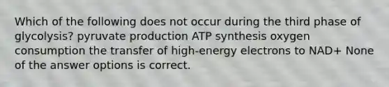 Which of the following does not occur during the third phase of glycolysis? pyruvate production ATP synthesis oxygen consumption the transfer of high-energy electrons to NAD+ None of the answer options is correct.