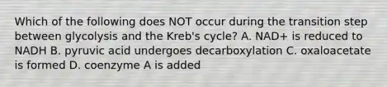 Which of the following does NOT occur during the transition step between glycolysis and the Kreb's cycle? A. NAD+ is reduced to NADH B. pyruvic acid undergoes decarboxylation C. oxaloacetate is formed D. coenzyme A is added