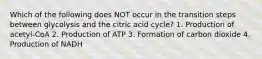 Which of the following does NOT occur in the transition steps between glycolysis and the citric acid cycle? 1. Production of acetyl-CoA 2. Production of ATP 3. Formation of carbon dioxide 4. Production of NADH