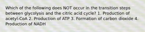 Which of the following does NOT occur in the transition steps between glycolysis and the citric acid cycle? 1. Production of acetyl-CoA 2. Production of ATP 3. Formation of carbon dioxide 4. Production of NADH