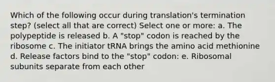 Which of the following occur during translation's termination step? (select all that are correct) Select one or more: a. The polypeptide is released b. A "stop" codon is reached by the ribosome c. The initiator tRNA brings the amino acid methionine d. Release factors bind to the "stop" codon: e. Ribosomal subunits separate from each other