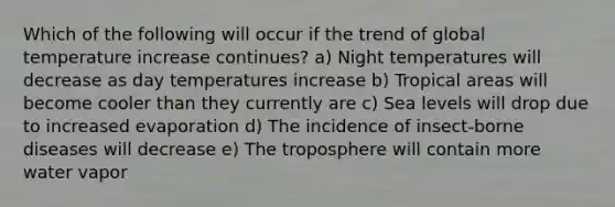 Which of the following will occur if the trend of global temperature increase continues? a) Night temperatures will decrease as day temperatures increase b) Tropical areas will become cooler than they currently are c) Sea levels will drop due to increased evaporation d) The incidence of insect-borne diseases will decrease e) The troposphere will contain more water vapor