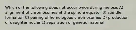 Which of the following does not occur twice during meiosis A) alignment of chromosomes at the spindle equator B) spindle formaiton C) pairing of homologous chromosomes D) production of daughter nuclei E) separation of genetic material