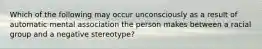 Which of the following may occur unconsciously as a result of automatic mental association the person makes between a racial group and a negative stereotype?