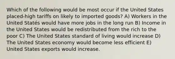 Which of the following would be most occur if the United States placed-high tariffs on likely to imported goods? A) Workers in the United Statés would have more jobs in the long run B) Income in the United States would be redistributed from the rich to the poor C) The United States standard of living would increase D) The United States economy would become less efficient E) United States exports would increase.