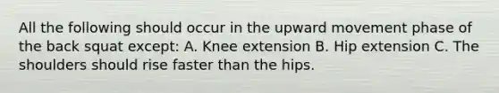 All the following should occur in the upward movement phase of the back squat except: A. Knee extension B. Hip extension C. The shoulders should rise faster than the hips.