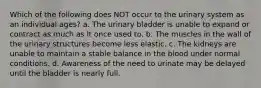 Which of the following does NOT occur to the urinary system as an individual ages? a. The urinary bladder is unable to expand or contract as much as it once used to. b. The muscles in the wall of the urinary structures become less elastic. c. The kidneys are unable to maintain a stable balance in the blood under normal conditions. d. Awareness of the need to urinate may be delayed until the bladder is nearly full.