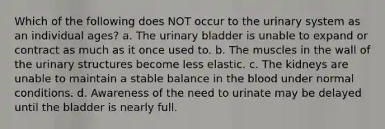 Which of the following does NOT occur to the urinary system as an individual ages? a. The urinary bladder is unable to expand or contract as much as it once used to. b. The muscles in the wall of the urinary structures become less elastic. c. The kidneys are unable to maintain a stable balance in the blood under normal conditions. d. Awareness of the need to urinate may be delayed until the bladder is nearly full.