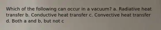 Which of the following can occur in a vacuum? a. Radiative heat transfer b. Conductive heat transfer c. Convective heat transfer d. Both a and b, but not c