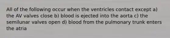 All of the following occur when the ventricles contact except a) the AV valves close b) blood is ejected into the aorta c) the semilunar valves open d) blood from the pulmonary trunk enters the atria