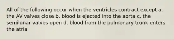 All of the following occur when the ventricles contract except a. the AV valves close b. blood is ejected into the aorta c. the semilunar valves open d. blood from the pulmonary trunk enters the atria