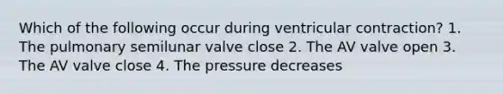 Which of the following occur during ventricular contraction? 1. The pulmonary semilunar valve close 2. The AV valve open 3. The AV valve close 4. The pressure decreases