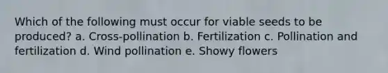 Which of the following must occur for viable seeds to be produced? a. Cross-pollination b. Fertilization c. Pollination and fertilization d. Wind pollination e. Showy flowers