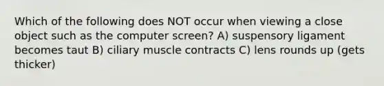 Which of the following does NOT occur when viewing a close object such as the computer screen? A) suspensory ligament becomes taut B) ciliary muscle contracts C) lens rounds up (gets thicker)