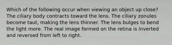 Which of the following occur when viewing an object up close? The ciliary body contracts toward the lens. The ciliary zonules become taut, making the lens thinner. The lens bulges to bend the light more. The real image formed on the retina is inverted and reversed from left to right.