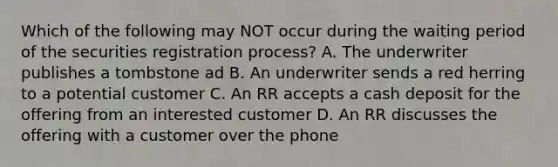 Which of the following may NOT occur during the waiting period of the securities registration process? A. The underwriter publishes a tombstone ad B. An underwriter sends a red herring to a potential customer C. An RR accepts a cash deposit for the offering from an interested customer D. An RR discusses the offering with a customer over the phone