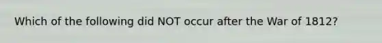 Which of the following did NOT occur after the War of 1812?