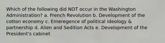 Which of the following did NOT occur in the Washington Administration? a. French Revolution b. Development of the cotton economy c. Emeregence of political ideology & partnership d. Alien and Sedition Acts e. Development of the President's cabinet