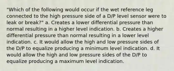 "Which of the following would occur if the wet reference leg connected to the high pressure side of a D/P level sensor were to leak or break?" a. Creates a lower differential pressure than normal resulting in a higher level indication. b. Creates a higher differential pressure than normal resulting in a lower level indication. c. It would allow the high and low pressure sides of the D/P to equalize producing a minimum level indication. d. It would allow the high and low pressure sides of the D/P to equalize producing a maximum level indication.