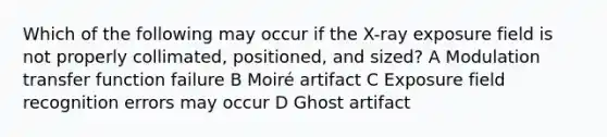 Which of the following may occur if the X-ray exposure field is not properly collimated, positioned, and sized? A Modulation transfer function failure B Moiré artifact C Exposure field recognition errors may occur D Ghost artifact