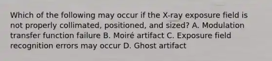 Which of the following may occur if the X-ray exposure field is not properly collimated, positioned, and sized? A. Modulation transfer function failure B. Moiré artifact C. Exposure field recognition errors may occur D. Ghost artifact