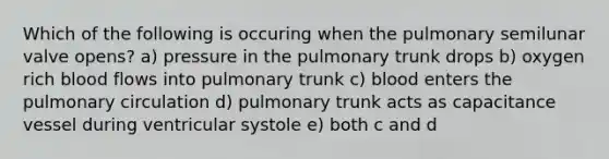 Which of the following is occuring when the pulmonary semilunar valve opens? a) pressure in the pulmonary trunk drops b) oxygen rich blood flows into pulmonary trunk c) blood enters the pulmonary circulation d) pulmonary trunk acts as capacitance vessel during ventricular systole e) both c and d