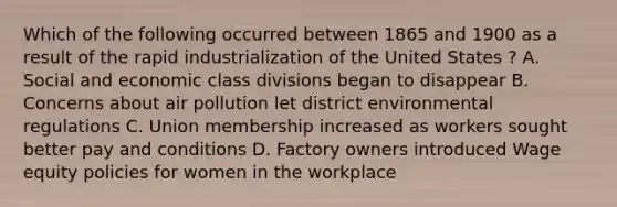 Which of the following occurred between 1865 and 1900 as a result of the rapid industrialization of the United States ? A. Social and economic class divisions began to disappear B. Concerns about air pollution let district environmental regulations C. Union membership increased as workers sought better pay and conditions D. Factory owners introduced Wage equity policies for women in the workplace