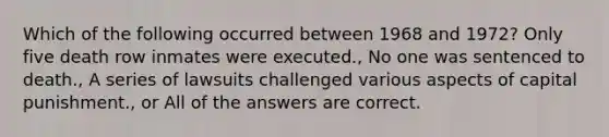 Which of the following occurred between 1968 and 1972? Only five death row inmates were executed., No one was sentenced to death., A series of lawsuits challenged various aspects of capital punishment., or All of the answers are correct.