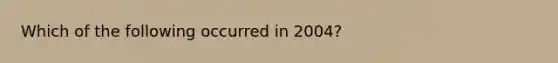 Which of the following occurred in 2004?