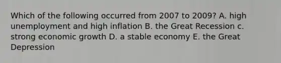 Which of the following occurred from 2007 to 2009? A. high unemployment and high inflation B. the Great Recession c. strong economic growth D. a stable economy E. the Great Depression