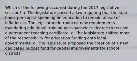 Which of the following occurred during the 2017 legislative session? a. The legislature passed a law requiring that the state boost per capita spending on education to remain ahead of inflation. b. The legislature introduced new requirements mandating additional training post-bachelor's degree to receive a permanent teaching certificate. c. The legislature shifted more of the responsibility for education funding onto local governments. d. The legislature proposed the creation of a new dedicated budget fund for capital improvements for school districts.