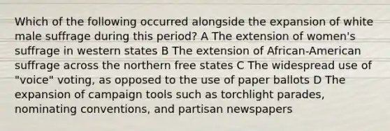 Which of the following occurred alongside the expansion of white male suffrage during this period? A The extension of women's suffrage in western states B The extension of African-American suffrage across the northern free states C The widespread use of "voice" voting, as opposed to the use of paper ballots D The expansion of campaign tools such as torchlight parades, nominating conventions, and partisan newspapers