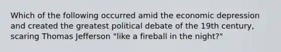 Which of the following occurred amid the economic depression and created the greatest political debate of the 19th century, scaring Thomas Jefferson "like a fireball in the night?"