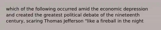 which of the following occurred amid the economic depression and created the greatest political debate of the nineteenth century, scaring Thomas Jefferson "like a fireball in the night