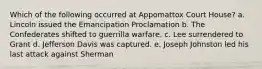 Which of the following occurred at Appomattox Court House? a. Lincoln issued the Emancipation Proclamation b. The Confederates shifted to guerrilla warfare. c. Lee surrendered to Grant d. Jefferson Davis was captured. e. Joseph Johnston led his last attack against Sherman