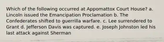 Which of the following occurred at Appomattox Court House? a. Lincoln issued the Emancipation Proclamation b. The Confederates shifted to guerrilla warfare. c. Lee surrendered to Grant d. Jefferson Davis was captured. e. Joseph Johnston led his last attack against Sherman