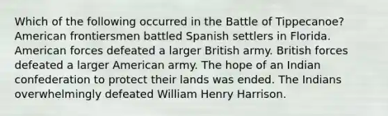 Which of the following occurred in the Battle of Tippecanoe? American frontiersmen battled Spanish settlers in Florida. American forces defeated a larger British army. British forces defeated a larger American army. The hope of an Indian confederation to protect their lands was ended. The Indians overwhelmingly defeated William Henry Harrison.