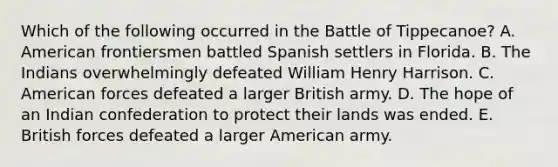 Which of the following occurred in the Battle of Tippecanoe? A. American frontiersmen battled Spanish settlers in Florida. B. The Indians overwhelmingly defeated William Henry Harrison. C. American forces defeated a larger British army. D. The hope of an Indian confederation to protect their lands was ended. E. British forces defeated a larger American army.