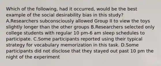 Which of the following, had it occurred, would be the best example of the social desirability bias in this study? A.Researchers subconsciously allowed Group II to view the toys slightly longer than the other groups B.Researchers selected only college students with regular 10 pm-6 am sleep schedules to participate. C.Some participants reported using their typical strategy for vocabulary memorization in this task. D.Some participants did not disclose that they stayed out past 10 pm the night of the experiment