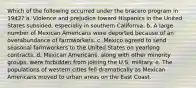 Which of the following occurred under the bracero program in 1942? a. Violence and prejudice toward Hispanics in the United States subsided, especially in southern California. b. A large number of Mexican Americans were deported because of an overabundance of farmworkers. c. Mexico agreed to send seasonal farmworkers to the United States on yearlong contracts. d. Mexican Americans, along with other minority groups, were forbidden from joining the U.S. military. e. The populations of western cities fell dramatically as Mexican Americans moved to urban areas on the East Coast.