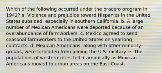 Which of the following occurred under the bracero program in 1942? a. Violence and prejudice toward Hispanics in the United States subsided, especially in southern California. b. A large number of Mexican Americans were deported because of an overabundance of farmworkers. c. Mexico agreed to send seasonal farmworkers to the United States on yearlong contracts. d. Mexican Americans, along with other minority groups, were forbidden from joining the U.S. military. e. The populations of western cities fell dramatically as Mexican Americans moved to urban areas on the East Coast.