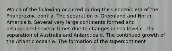 Which of the following occurred during the Cenozoic era of the Phanerozoic eon? a. The separation of Greenland and North America b. Several very large continents formed and disappeared several times due to changes in sea level c. The separation of Australia and Antarctica d. The continued growth of the Atlantic ocean e. The formation of the supercontinent