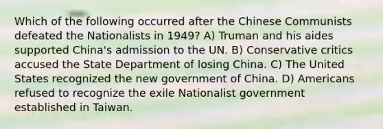 Which of the following occurred after the Chinese Communists defeated the Nationalists in 1949? A) Truman and his aides supported China's admission to the UN. B) Conservative critics accused the State Department of losing China. C) The United States recognized the new government of China. D) Americans refused to recognize the exile Nationalist government established in Taiwan.