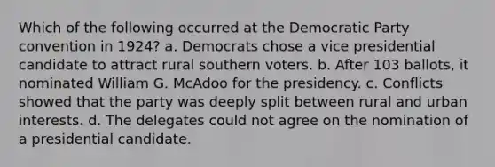 Which of the following occurred at the Democratic Party convention in 1924? a. Democrats chose a vice presidential candidate to attract rural southern voters. b. After 103 ballots, it nominated William G. McAdoo for the presidency. c. Conflicts showed that the party was deeply split between rural and urban interests. d. The delegates could not agree on the nomination of a presidential candidate.