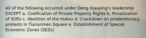 All of the following occurred under Deng Xiaoping's leadership EXCEPT a. Codification of Private Property Rights b. Privatization of SOEs c. Abolition of the Hukou d. Crackdown on prodemocracy protests in Tiananmen Square e. Establishment of Special Economic Zones (SEZs)