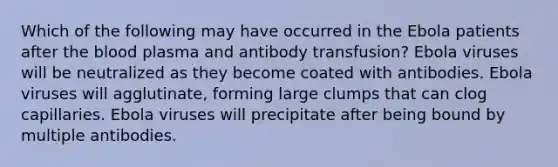 Which of the following may have occurred in the Ebola patients after the blood plasma and antibody transfusion? Ebola viruses will be neutralized as they become coated with antibodies. Ebola viruses will agglutinate, forming large clumps that can clog capillaries. Ebola viruses will precipitate after being bound by multiple antibodies.