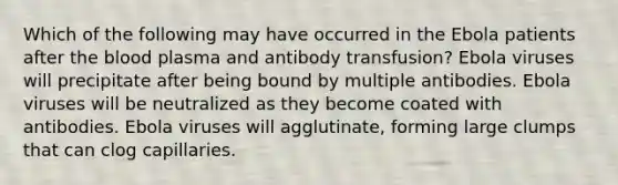 Which of the following may have occurred in the Ebola patients after the blood plasma and antibody transfusion? Ebola viruses will precipitate after being bound by multiple antibodies. Ebola viruses will be neutralized as they become coated with antibodies. Ebola viruses will agglutinate, forming large clumps that can clog capillaries.