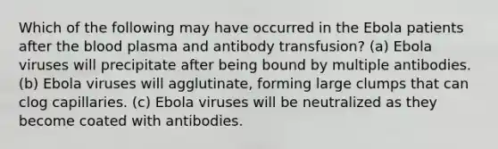 Which of the following may have occurred in the Ebola patients after <a href='https://www.questionai.com/knowledge/k7oXMfj7lk-the-blood' class='anchor-knowledge'>the blood</a> plasma and antibody transfusion? (a) Ebola viruses will precipitate after being bound by multiple antibodies. (b) Ebola viruses will agglutinate, forming large clumps that can clog capillaries. (c) Ebola viruses will be neutralized as they become coated with antibodies.